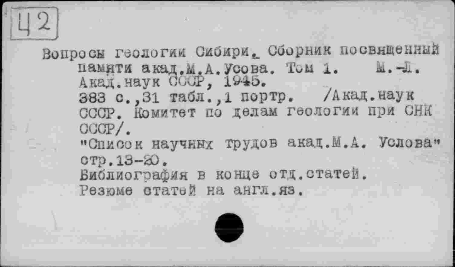 ﻿Вопросы геологии Сибири., Сборник посвященный памяти акад.&.А. Усова. Том 1.	Ы.-Л.
Акад.наук СССР, 194Ь.
383 с.,31 табл.,1 портр. /Акад.наук СССР. Комитет по делам геологии при СНК ССОР/.
"Список научных трудов акад.М.А. Услова" стр. 13-Ю.
Библиография в конце отд.статей.
Резюме статей на англ.яз.